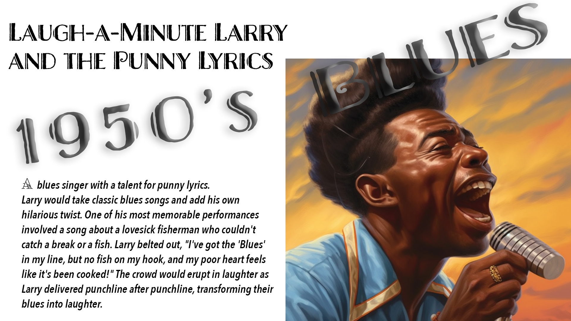 A blues singer with a talent for punny lyrics. Larry would take classic blues songs and add his own hilarious twist. One of his most memorable performances involved a song about a lovesick fisherman who couldn't catch a break or a fish. Larry belted out, "I've got the 'Blues' in my line, but no fish on my hook, and my poor heart feels like it's been cooked!" The crowd would erupt in laughter as Larry delivered punchline after punchline, transforming their blues into laughter.