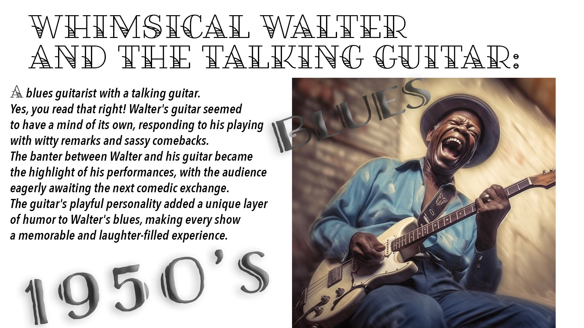 A blues guitarist with a talking guitar. Yes, you read that right! Walter's guitar seemed to have a mind of its own, responding to his playing with witty remarks and sassy comebacks. The banter between Walter and his guitar became the highlight of his performances, with the audience eagerly awaiting the next comedic exchange. The guitar's playful personality added a unique layer of humor to Walter's blues, making every show a memorable and laughter-filled experience.